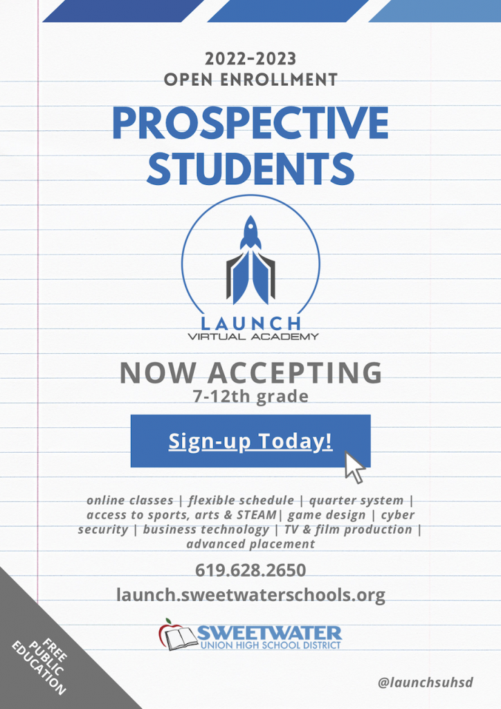 2022-2023 open enrollment PROSPECTIVE STUDENTS NOW ACCEPTING 7-12th grade Sign-up Today! online classes | flexible schedule | quarter system | access to sports, arts & STEAM| game design | cyber security | business technology | TV & film production | advanced placement 619.628.2650 launch.sweetwaterschools.org