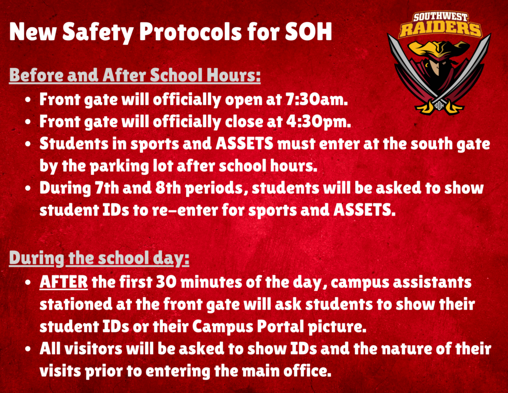 New Safety Protocols for SOH SOUTHWEST RAIDERS Before and After School Hours: • Front gate will officially open at 7:30am. • Front gate will officially close at 4:30pm. • Students in sports and ASSETS must enter at the south gate by the parking lot after school hours. • During 7th and 8th periods, students will be asked to show student IDs to re-enter for sports and ASSETS. During the school day: • AFTER the first 30 minutes of the day, campus assistants stationed at the front gate will ask students to show their student IDs or their Campus Portal picture. • All visitors will be asked to show IDs and the nature of their visits prior to entering the main office.
