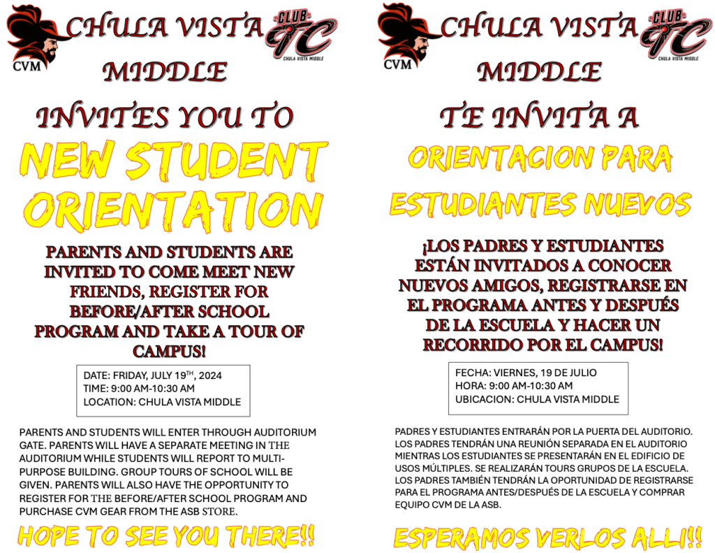 CHULA VISTA MIDDLE INVITES YOU TO NEW STUDENT ORIENTATION

PARENTS AND STUDENTS ARE INVITED TO COME MEET NEW FRIENDS, REGISTER FOR BEFORE/AFTER SCHOOL PROGRAM AND TAKE A TOUR OF CAMPUS!

DATE: FRIDAY, JULY 19th, 2024
TIME: 9:00 AM-10:30 AM
LOCATION: CHULA VISTA MIDDLE

PARENTS AND STUDENTS WILL ENTER THROUGH AUDITORIUM GATE. PARENTS WILL HAVE A SEPARATE MEETING IN THE AUDITORIUM WHILE STUDENTS WILL REPORT TO MULTI-PURPOSE BUILDING. GROUP TOURS OF SCHOOL WILL BE GIVEN. PARENTS WILL ALSO HAVE THE OPPORTUNITY TO REGISTER FOR THE BEFORE/AFTER SCHOOL PROGRAM AND PURCHASE CVM GEAR FROM THE ASB STORE.

HOPE TO SEE YOU THERE!!

CHULA VISTA MIDDLE TE INVITA A ORIENTACION PARA ESTUDIANTES NUEVOS

¡LOS PADRES Y ESTUDIANTES ESTÁN INVITADOS A CONOCER NUEVOS AMIGOS, REGISTRARSE EN EL PROGRAMA ANTES Y DESPUÉS DE LA ESCUELA Y HACER UN RECORRIDO POR EL CAMPUS!

FECHA: VIERNES, 19 DE JULIO
HORA: 9:00 AM-10:30 AM
UBICACIÓN: CHULA VISTA MIDDLE

PADRES Y ESTUDIANTES ENTRARÁN POR LA PUERTA DEL AUDITORIO. LOS PADRES TENDRÁN UNA REUNIÓN SEPARADA EN EL AUDITORIO MIENTRAS LOS ESTUDIANTES SE PRESENTARÁN EN EL EDIFICIO DE USOS MÚLTIPLES. SE REALIZARÁN TOURS GRUPALES DE LA ESCUELA. LOS PADRES TAMBIÉN TENDRÁN LA OPORTUNIDAD DE REGISTRARSE PARA EL PROGRAMA ANTES/DESPUÉS DE LA ESCUELA Y COMPRAR EQUIPO CVM DE LA ASB.

¡ESPERAMOS VERLOS ALLÍ!